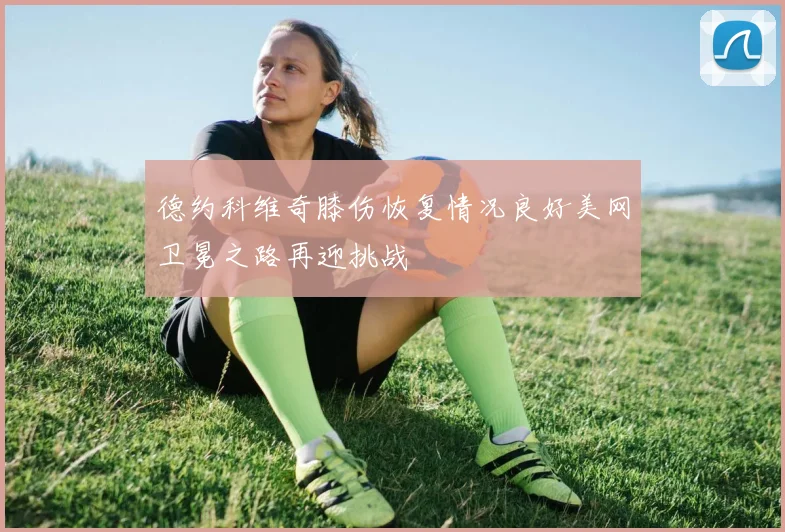 德约科维奇膝伤恢复情况良好美网卫冕之路再迎挑战