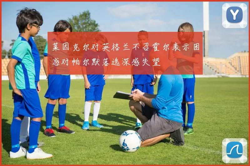 莱因克尔对英格兰不召霍尔表示困惑对帕尔默落选深感失望