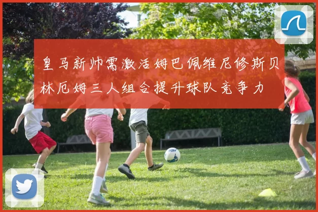 皇马新帅需激活姆巴佩维尼修斯贝林厄姆三人组合提升球队竞争力
