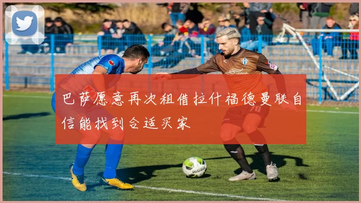 巴萨愿意再次租借拉什福德曼联自信能找到合适买家