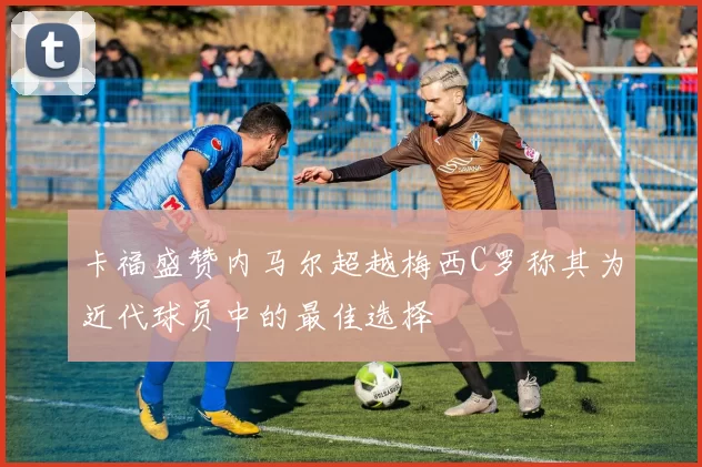 卡福盛赞内马尔超越梅西C罗称其为近代球员中的最佳选择