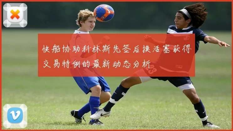 快船协助科林斯先签后换活塞获得交易特例的最新动态分析