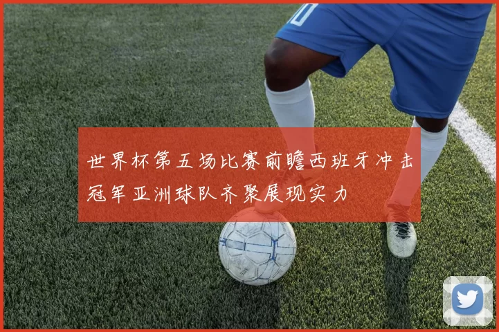 世界杯第五场比赛前瞻西班牙冲击冠军亚洲球队齐聚展现实力