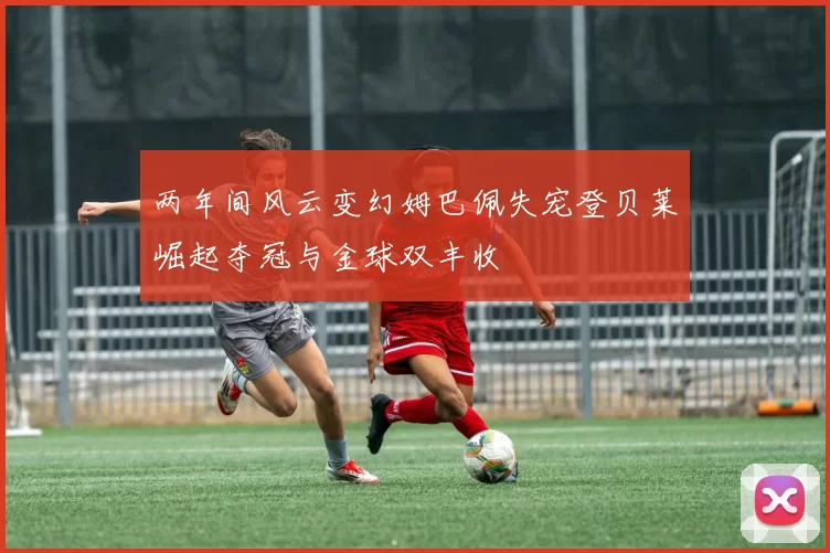 两年间风云变幻姆巴佩失宠登贝莱崛起夺冠与金球双丰收