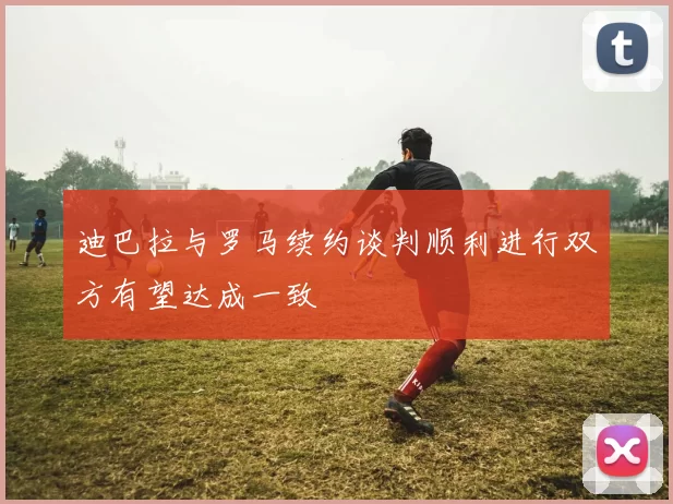 迪巴拉与罗马续约谈判顺利进行双方有望达成一致