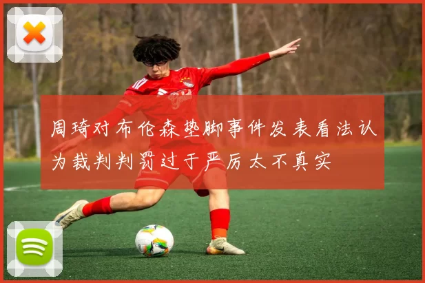 周琦对布伦森垫脚事件发表看法认为裁判判罚过于严厉太不真实