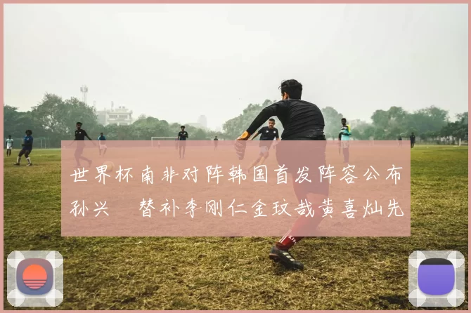 世界杯南非对阵韩国首发阵容公布孙兴慜替补李刚仁金玟哉黄喜灿先发
