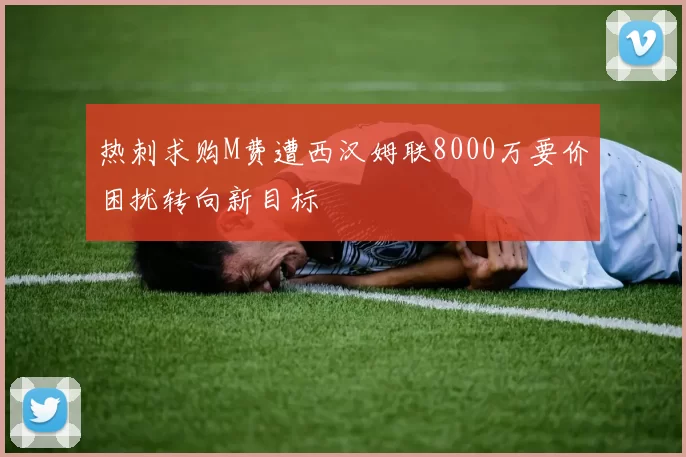 热刺求购M费遭西汉姆联8000万要价困扰转向新目标