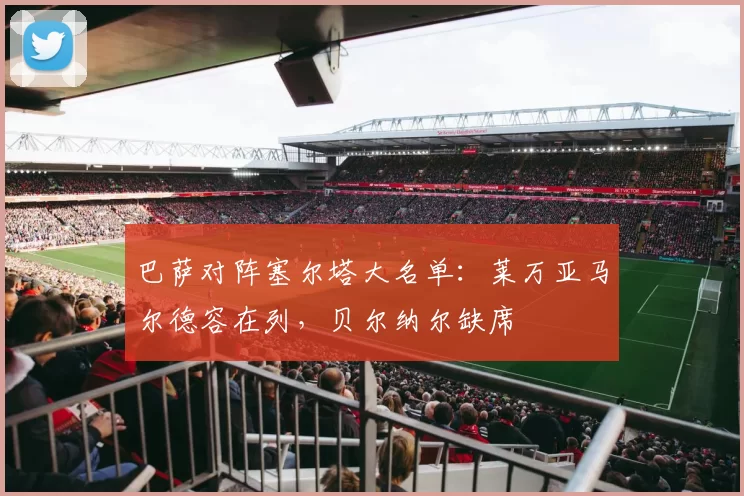 巴萨对阵塞尔塔大名单：莱万亚马尔德容在列，贝尔纳尔缺席
