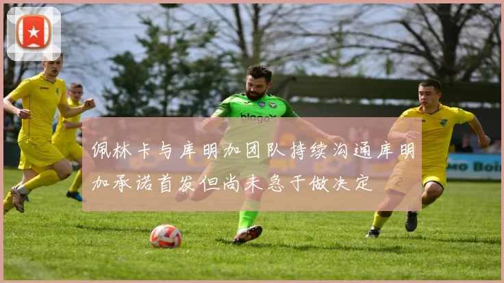 佩林卡与库明加团队持续沟通库明加承诺首发但尚未急于做决定