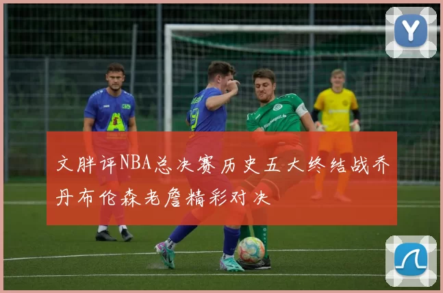 文胖评NBA总决赛历史五大终结战乔丹布伦森老詹精彩对决