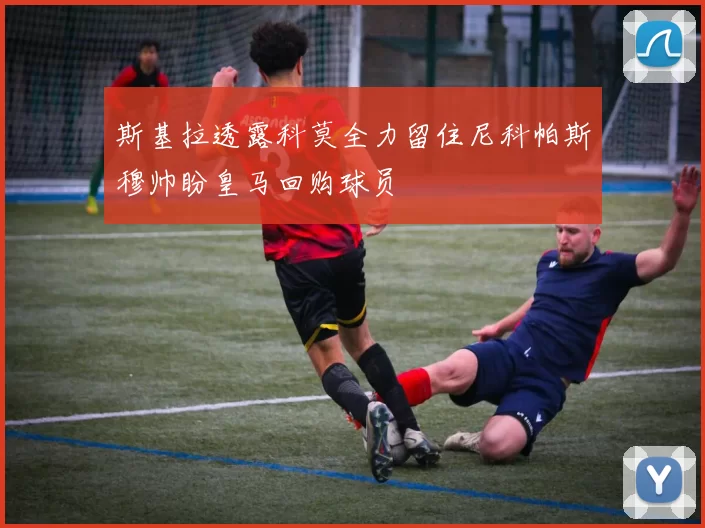斯基拉透露科莫全力留住尼科帕斯穆帅盼皇马回购球员