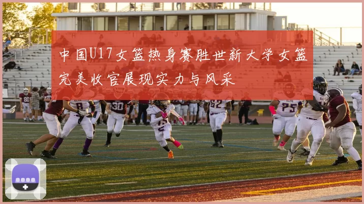 中国U17女篮热身赛胜世新大学女篮完美收官展现实力与风采