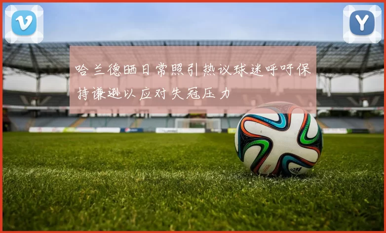 哈兰德晒日常照引热议球迷呼吁保持谦逊以应对失冠压力
