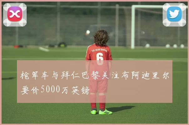 枪军车与拜仁巴黎关注布阿迪里尔要价5000万英镑