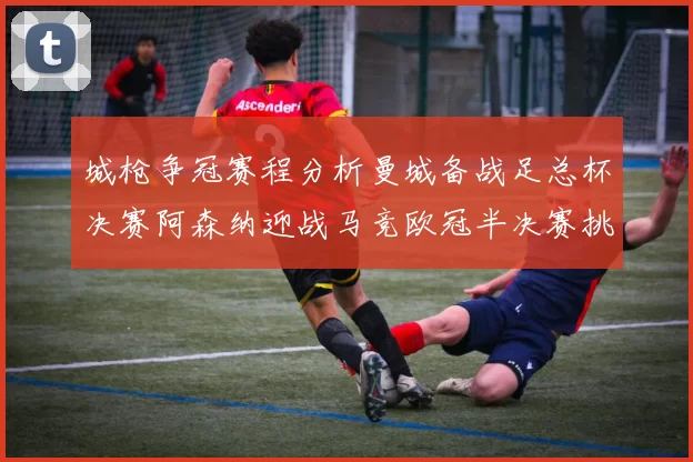 城枪争冠赛程分析曼城备战足总杯决赛阿森纳迎战马竞欧冠半决赛挑战