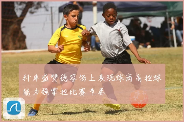 科库盛赞德容场上表现球商高控球能力强掌控比赛节奏