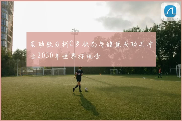 前助教分析C罗状态与健康或助其冲击2030年世界杯机会