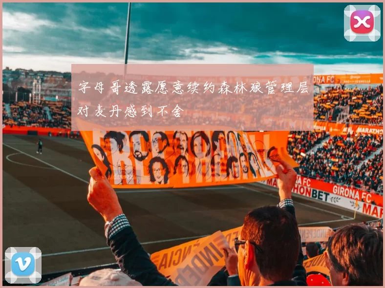字母哥透露愿意续约森林狼管理层对麦丹感到不舍