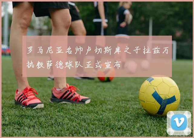罗马尼亚名帅卢切斯库之子拉兹万执教萨德球队正式宣布