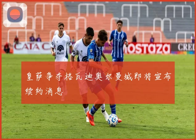 皇萨争夺格瓦迪奥尔曼城即将宣布续约消息