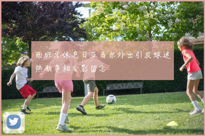 西班牙休息日亚马尔外出引发球迷热潮争相合影留念