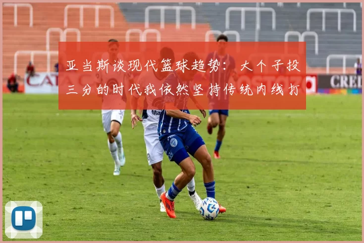 亚当斯谈现代篮球趋势：大个子投三分的时代我依然坚持传统内线打法