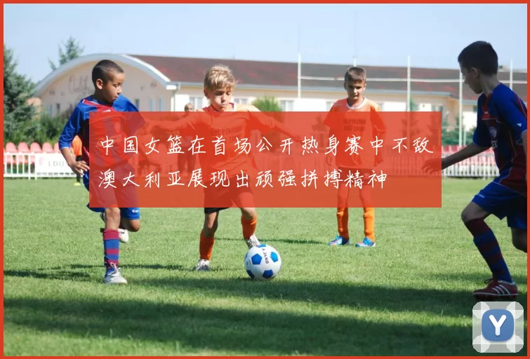 中国女篮在首场公开热身赛中不敌澳大利亚展现出顽强拼搏精神