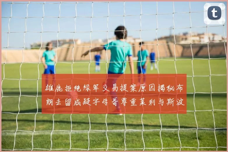 雄鹿拒绝绿军交易提案原因揭秘布朗去留成疑字母哥尊重莱利与斯波教练
