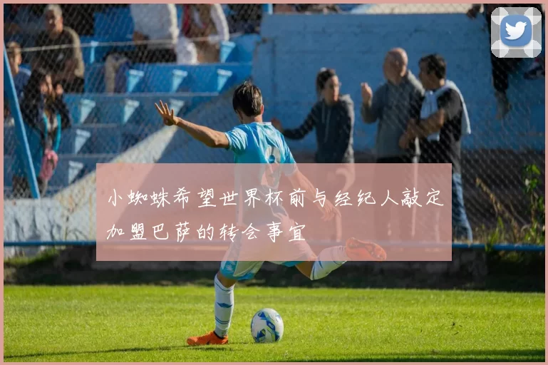 小蜘蛛希望世界杯前与经纪人敲定加盟巴萨的转会事宜