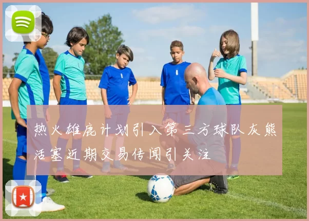 热火雄鹿计划引入第三方球队灰熊活塞近期交易传闻引关注
