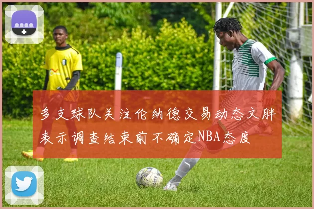 多支球队关注伦纳德交易动态文胖表示调查结束前不确定NBA态度