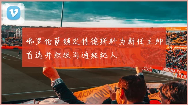 佛罗伦萨锁定特德斯科为新任主帅首选并积极沟通经纪人